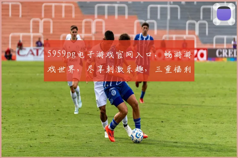 5959pg电子游戏官网入口，畅游游戏世界，尽享刺激乐趣，三重福利等你来